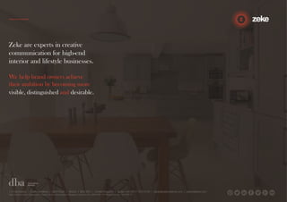 Zeke are experts in creative 
communication for high-end 
interior and lifestyle businesses. 
We help brand owners achieve 
their ambition by becoming more 
visible, distinguished and desirable. 
1.5 Paintworks | Colthurst Mews | Bath Road | Bristol | BS4 3EH | United Kingdom | studio +44 (0)117 972 8700 | ideas@zekecreative.com | zekecreative.com 
Zeke Creative Limited Registered in England at the above address. Registered Company No. 08091086 VAT Registration No. 138 7493 75 
 