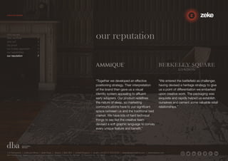 our reputation 
“Together we developed an effective 
positioning strategy. Their interpretation 
of the brand then gave us a visual 
identity system appealing to affluent 
early adopters. Our product redefines 
the nature of sleep, so marketing 
communications have to put significant 
space between us and the traditional bed 
market. We have lots of hard technical 
things to say but the creative team 
devised a soft graphic language to convey 
every unique feature and benefit.” 
“We entered the battlefield as challenger, 
having devised a heritage strategy to give 
us a point of differentiation we embarked 
upon creative work. The packaging was 
exquisite and rapidly helped us establish 
ourselves and cement some valuable retail 
relationships.” 
who we are 1 
how we think 2 
why us? 3 
the proof 4 
our 3-step approach 5 
our capabilities 6 
our reputation 7 
1.5 Paintworks | Colthurst Mews | Bath Road | Bristol | BS4 3EH | United Kingdom | studio +44 (0)117 972 8700 | ideas@zekecreative.com | zekecreative.com 
Zeke Creative Limited Registered in England at the above address. Registered Company No. 08091086 VAT Registration No. 138 7493 75 
 