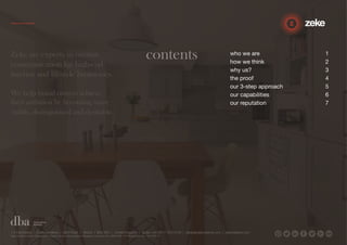 contents who we are 1 
how we think 2 
why us? 3 
the proof 4 
our 3-step approach 5 
our capabilities 6 
our reputation 7 
Zeke are experts in creative 
communication for high-end 
interior and lifestyle businesses. 
We help brand owners achieve 
their ambition by becoming more 
visible, distinguished and desirable. 
1.5 Paintworks | Colthurst Mews | Bath Road | Bristol | BS4 3EH | United Kingdom | studio +44 (0)117 972 8700 | ideas@zekecreative.com | zekecreative.com 
Zeke Creative Limited Registered in England at the above address. Registered Company No. 08091086 VAT Registration No. 138 7493 75 
 