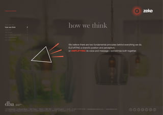 how we think 
We believe there are two fundamental principles behind everything we do. 
ELEVATING a brand’s position and perception; 
or AMPLIFYING its voice and message—sometimes both together. 
who we are 1 
how we think 2 
why us? 3 
the proof 4 
our 3-step approach 5 
our capabilities 6 
our reputation 7 
1.5 Paintworks | Colthurst Mews | Bath Road | Bristol | BS4 3EH | United Kingdom | studio +44 (0)117 972 8700 | ideas@zekecreative.com | zekecreative.com 
Zeke Creative Limited Registered in England at the above address. Registered Company No. 08091086 VAT Registration No. 138 7493 75 
 
