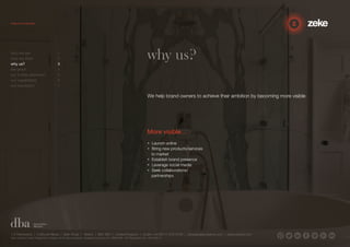 why us? 
We help brand owners to achieve their ambition by becoming more visible 
More visible… 
• Launch online 
• Bring new products/services 
to market 
• Establish brand presence 
• Leverage social media 
• Seek collaborations/ 
partnerships 
who we are 1 
how we think 2 
why us? 3 
the proof 4 
our 3-step approach 5 
our capabilities 6 
our reputation 7 
1.5 Paintworks | Colthurst Mews | Bath Road | Bristol | BS4 3EH | United Kingdom | studio +44 (0)117 972 8700 | ideas@zekecreative.com | zekecreative.com 
Zeke Creative Limited Registered in England at the above address. Registered Company No. 08091086 VAT Registration No. 138 7493 75 
 