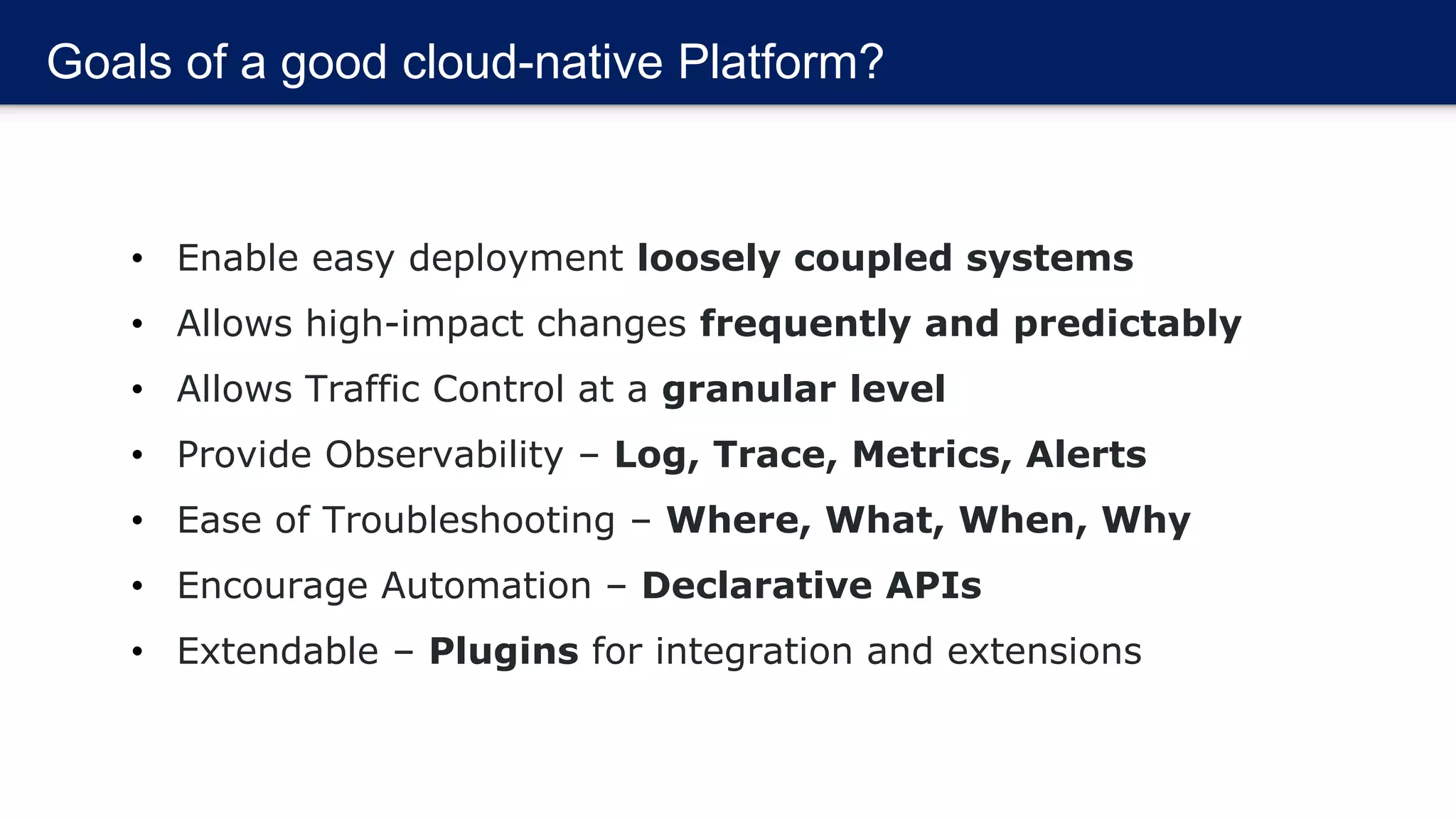 Goals of a good cloud-native Platform?
• Enable easy deployment loosely coupled systems
• Allows high-impact changes frequently and predictably
• Allows Traffic Control at a granular level
• Provide Observability – Log, Trace, Metrics, Alerts
• Ease of Troubleshooting – Where, What, When, Why
• Encourage Automation – Declarative APIs
• Extendable – Plugins for integration and extensions
 