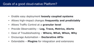 Goals of a good cloud-native Platform?
• Enable easy deployment loosely coupled systems
• Allows high-impact changes frequently and predictably
• Allows Traffic Control at a granular level
• Provide Observability – Log, Trace, Metrics, Alerts
• Ease of Troubleshooting – Where, What, When, Why
• Encourage Automation – Declarative APIs
• Extendable – Plugins for integration and extensions
 