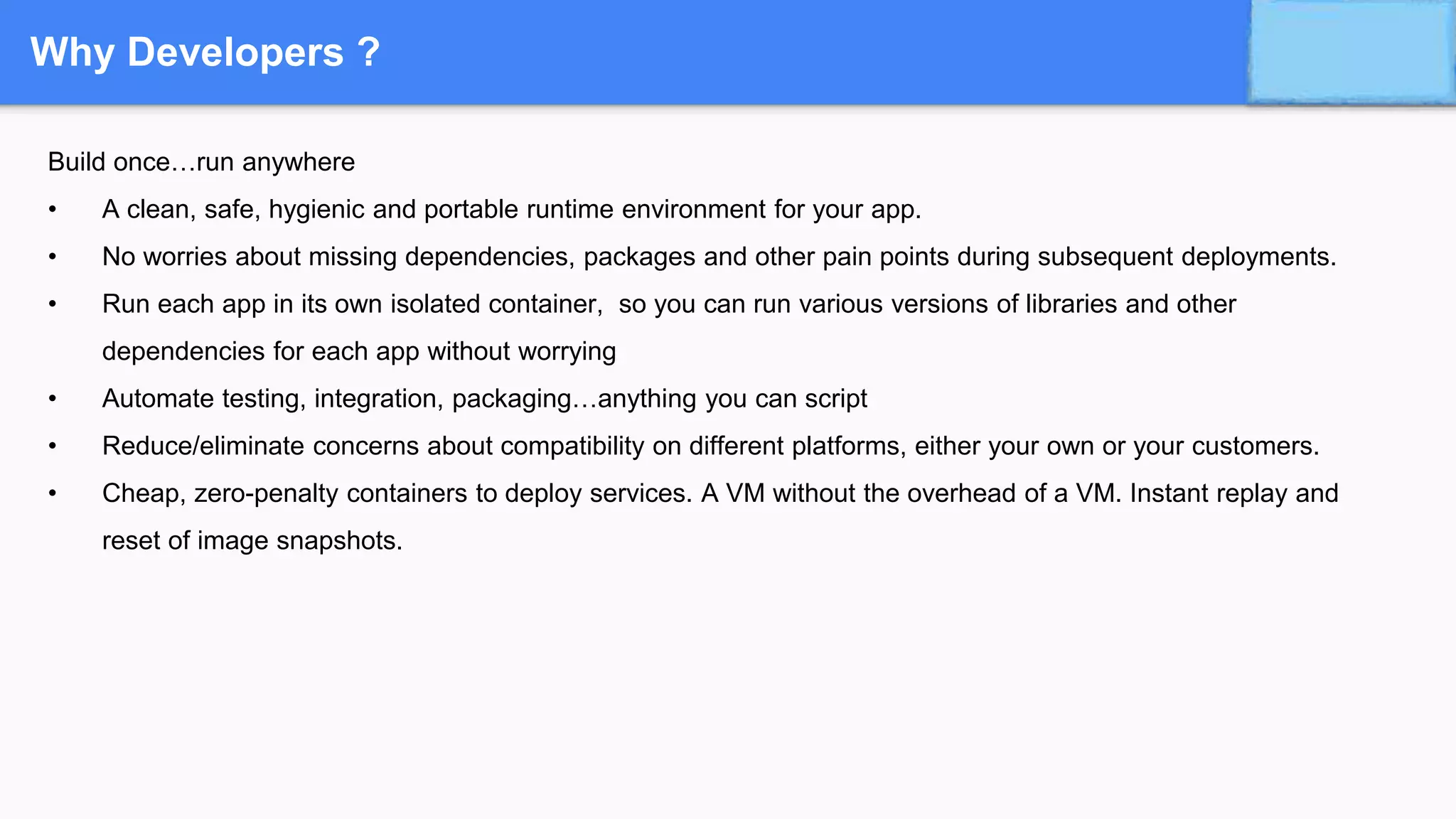 Why Developers ?
Build once…run anywhere
• A clean, safe, hygienic and portable runtime environment for your app.
• No worries about missing dependencies, packages and other pain points during subsequent deployments.
• Run each app in its own isolated container, so you can run various versions of libraries and other
dependencies for each app without worrying
• Automate testing, integration, packaging…anything you can script
• Reduce/eliminate concerns about compatibility on different platforms, either your own or your customers.
• Cheap, zero-penalty containers to deploy services. A VM without the overhead of a VM. Instant replay and
reset of image snapshots.
 