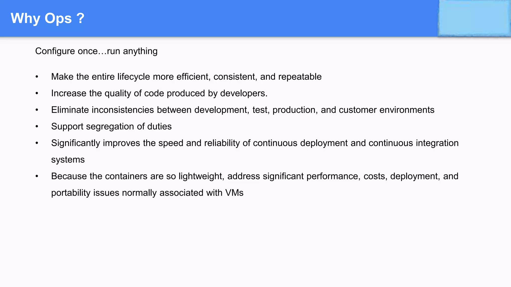Why Ops ?
Configure once…run anything
• Make the entire lifecycle more efficient, consistent, and repeatable
• Increase the quality of code produced by developers.
• Eliminate inconsistencies between development, test, production, and customer environments
• Support segregation of duties
• Significantly improves the speed and reliability of continuous deployment and continuous integration
systems
• Because the containers are so lightweight, address significant performance, costs, deployment, and
portability issues normally associated with VMs
 