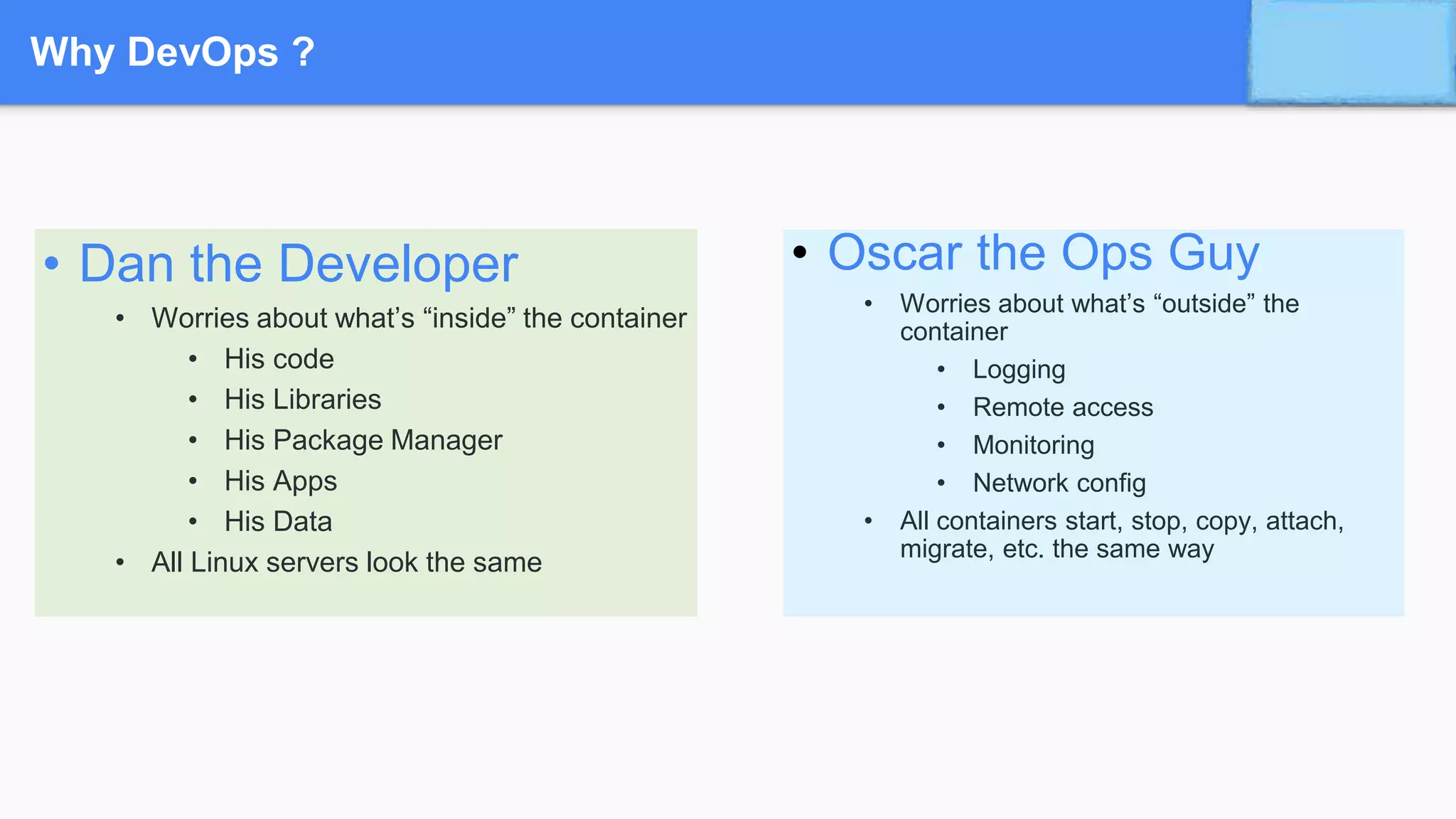 Why DevOps ?
• Oscar the Ops Guy
• Worries about what’s “outside” the
container
• Logging
• Remote access
• Monitoring
• Network config
• All containers start, stop, copy, attach,
migrate, etc. the same way
• Dan the Developer
• Worries about what’s “inside” the container
• His code
• His Libraries
• His Package Manager
• His Apps
• His Data
• All Linux servers look the same
 