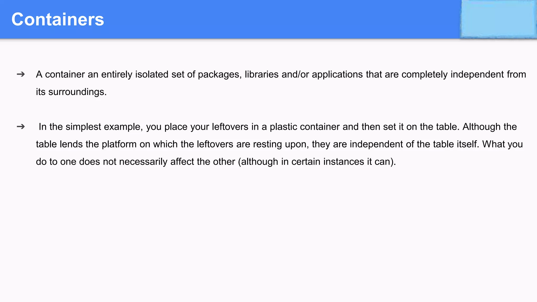 Containers
➔ A container an entirely isolated set of packages, libraries and/or applications that are completely independent from
its surroundings.
➔ In the simplest example, you place your leftovers in a plastic container and then set it on the table. Although the
table lends the platform on which the leftovers are resting upon, they are independent of the table itself. What you
do to one does not necessarily affect the other (although in certain instances it can).
 