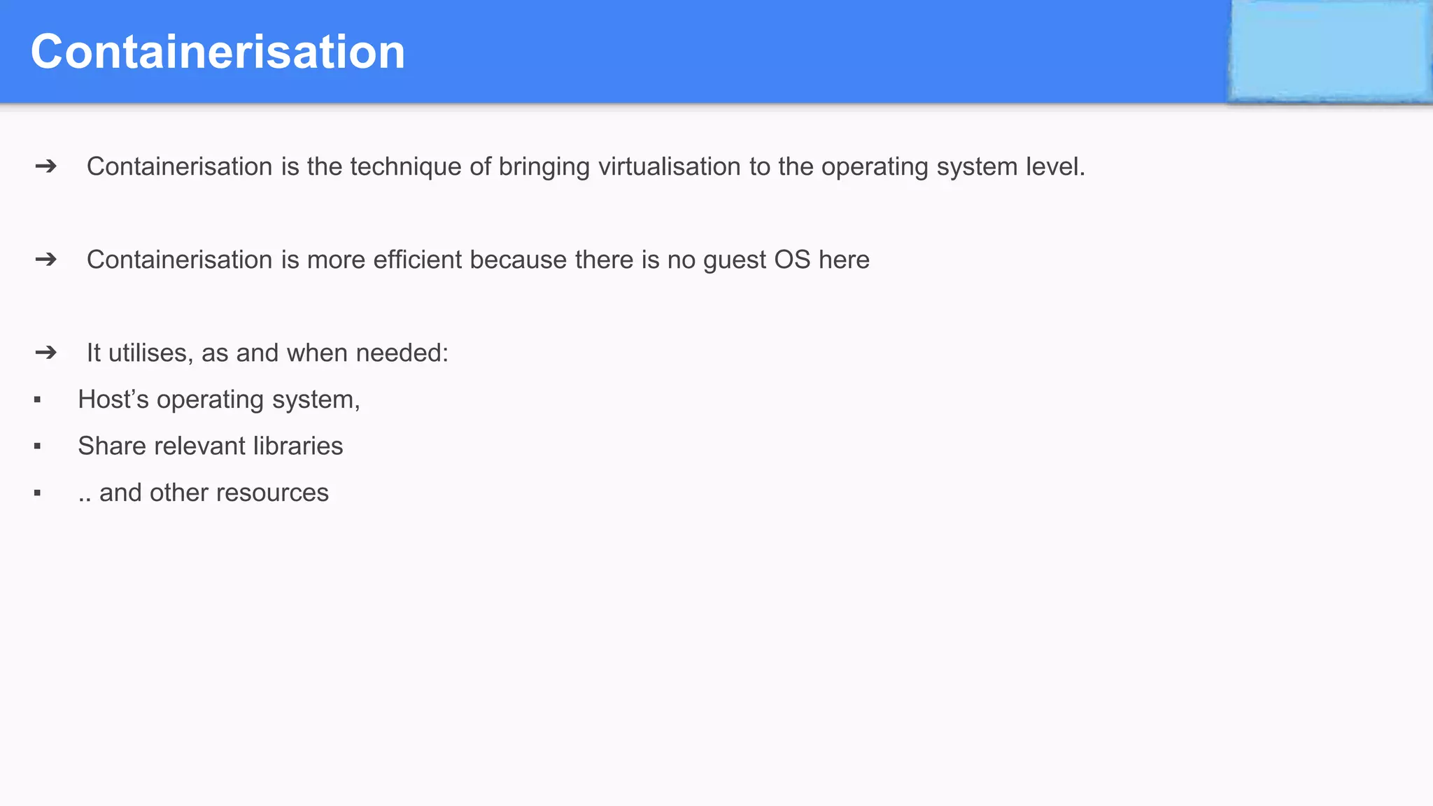 Containerisation
➔ Containerisation is the technique of bringing virtualisation to the operating system level.
➔ Containerisation is more efficient because there is no guest OS here
➔ It utilises, as and when needed:
▪ Host’s operating system,
▪ Share relevant libraries
▪ .. and other resources
 