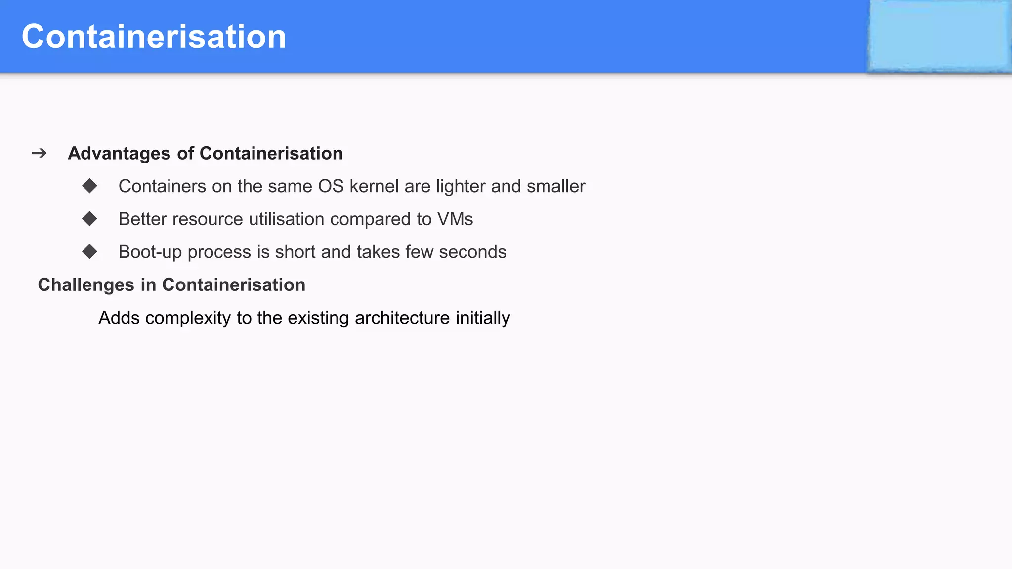 Containerisation
➔ Advantages of Containerisation
◆ Containers on the same OS kernel are lighter and smaller
◆ Better resource utilisation compared to VMs
◆ Boot-up process is short and takes few seconds
Challenges in Containerisation
Adds complexity to the existing architecture initially
 