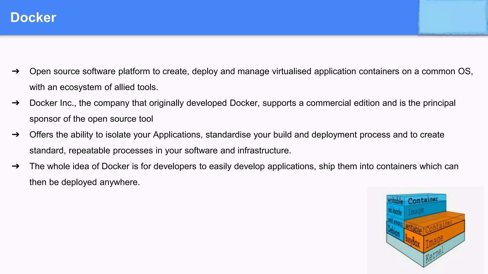 Docker
➔ Open source software platform to create, deploy and manage virtualised application containers on a common OS,
with an ecosystem of allied tools.
➔ Docker Inc., the company that originally developed Docker, supports a commercial edition and is the principal
sponsor of the open source tool
➔ Offers the ability to isolate your Applications, standardise your build and deployment process and to create
standard, repeatable processes in your software and infrastructure.
➔ The whole idea of Docker is for developers to easily develop applications, ship them into containers which can
then be deployed anywhere.
 