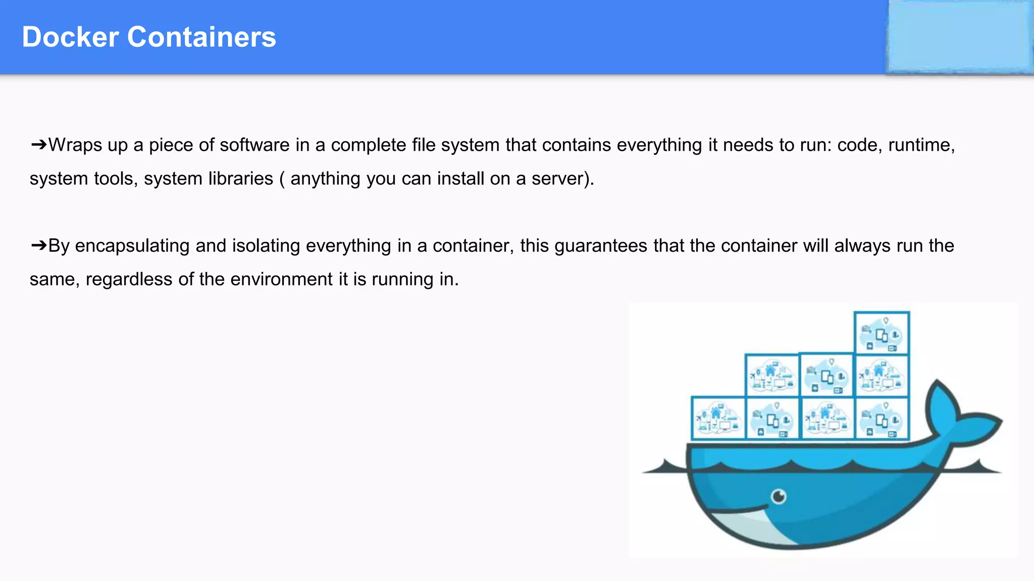 Docker Containers
➔Wraps up a piece of software in a complete file system that contains everything it needs to run: code, runtime,
system tools, system libraries ( anything you can install on a server).
➔By encapsulating and isolating everything in a container, this guarantees that the container will always run the
same, regardless of the environment it is running in.
 