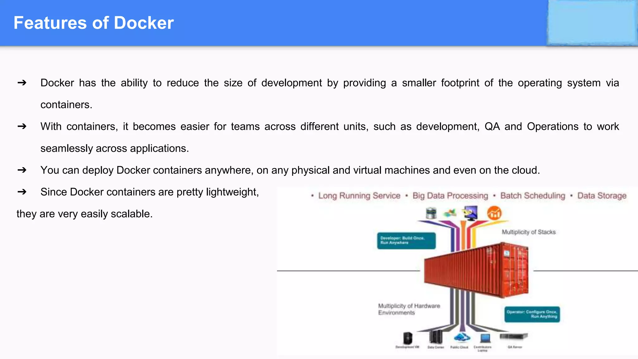 Features of Docker
➔ Docker has the ability to reduce the size of development by providing a smaller footprint of the operating system via
containers.
➔ With containers, it becomes easier for teams across different units, such as development, QA and Operations to work
seamlessly across applications.
➔ You can deploy Docker containers anywhere, on any physical and virtual machines and even on the cloud.
➔ Since Docker containers are pretty lightweight,
they are very easily scalable.
 