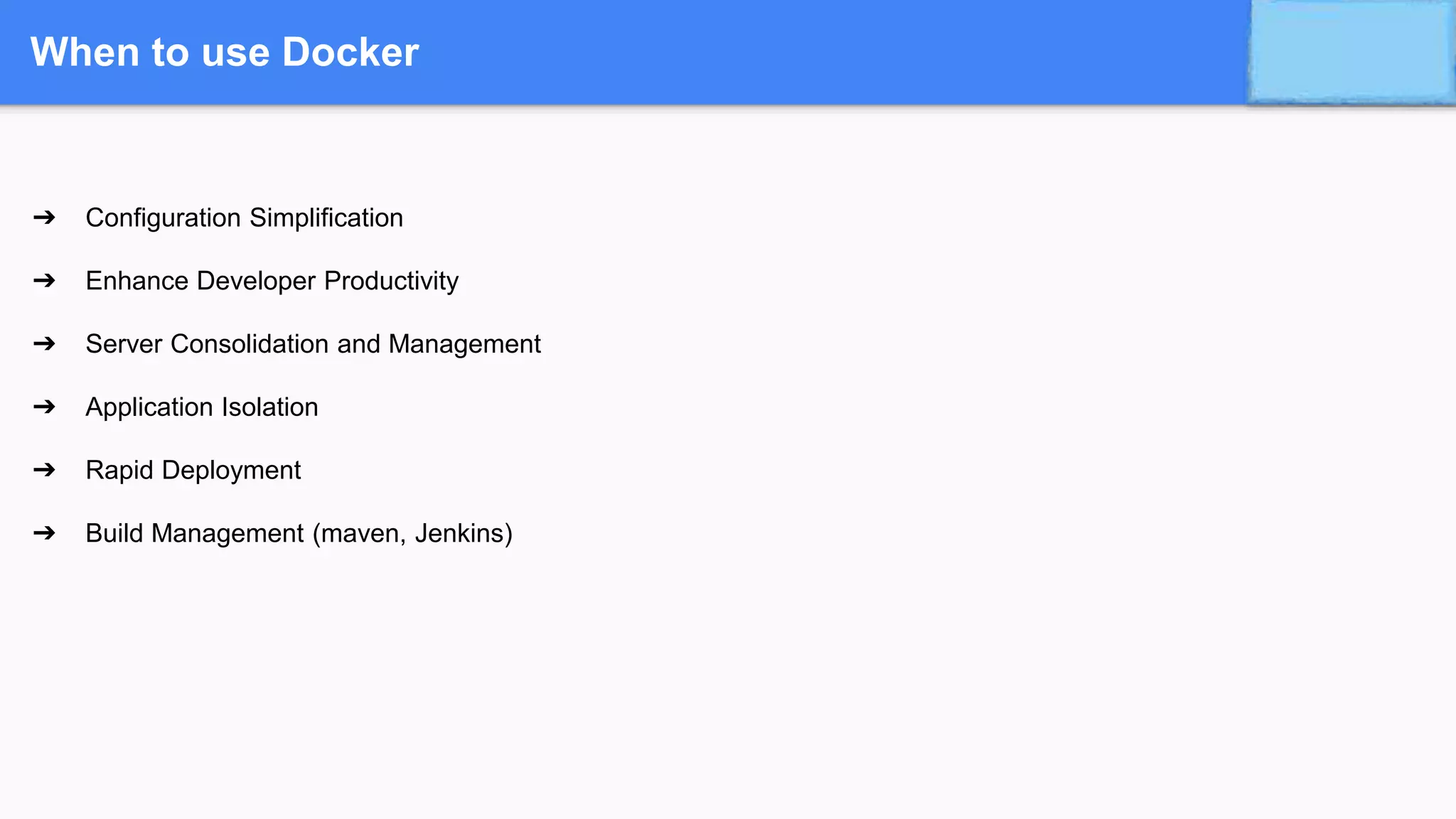 When to use Docker
➔ Configuration Simplification
➔ Enhance Developer Productivity
➔ Server Consolidation and Management
➔ Application Isolation
➔ Rapid Deployment
➔ Build Management (maven, Jenkins)
 