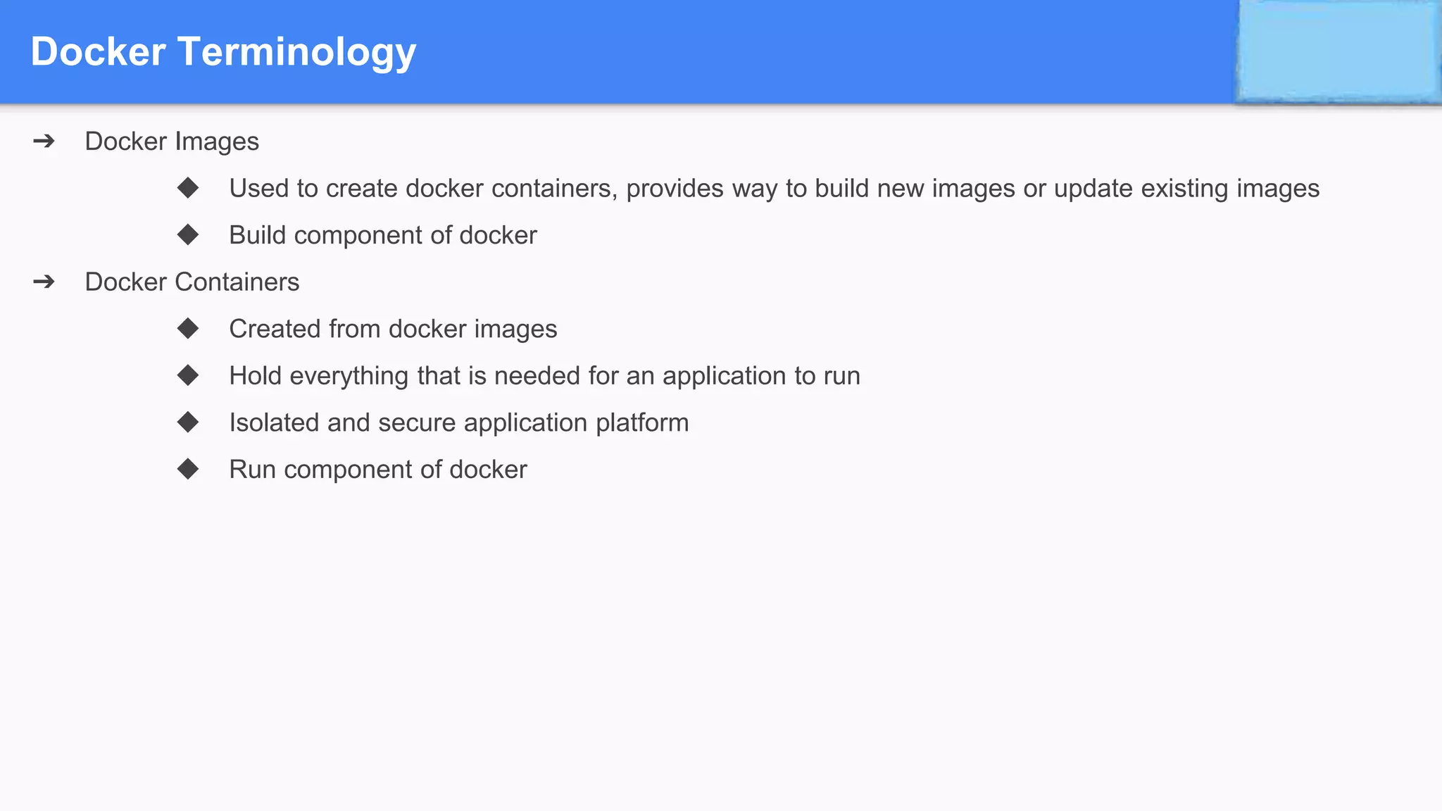 Docker Terminology
➔ Docker Images
◆ Used to create docker containers, provides way to build new images or update existing images
◆ Build component of docker
➔ Docker Containers
◆ Created from docker images
◆ Hold everything that is needed for an application to run
◆ Isolated and secure application platform
◆ Run component of docker
 