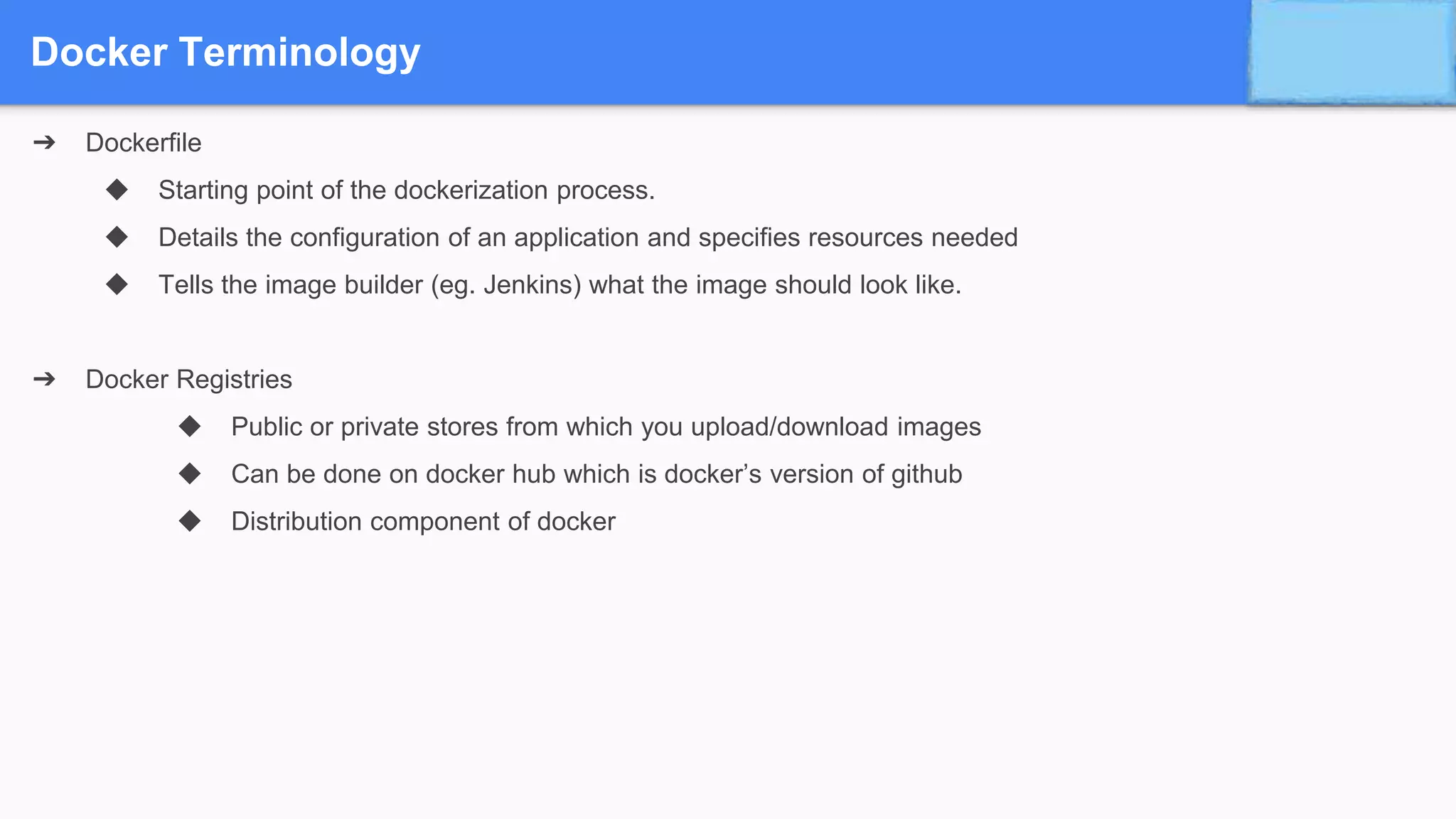 Docker Terminology
➔ Dockerfile
◆ Starting point of the dockerization process.
◆ Details the configuration of an application and specifies resources needed
◆ Tells the image builder (eg. Jenkins) what the image should look like.
➔ Docker Registries
◆ Public or private stores from which you upload/download images
◆ Can be done on docker hub which is docker’s version of github
◆ Distribution component of docker
 