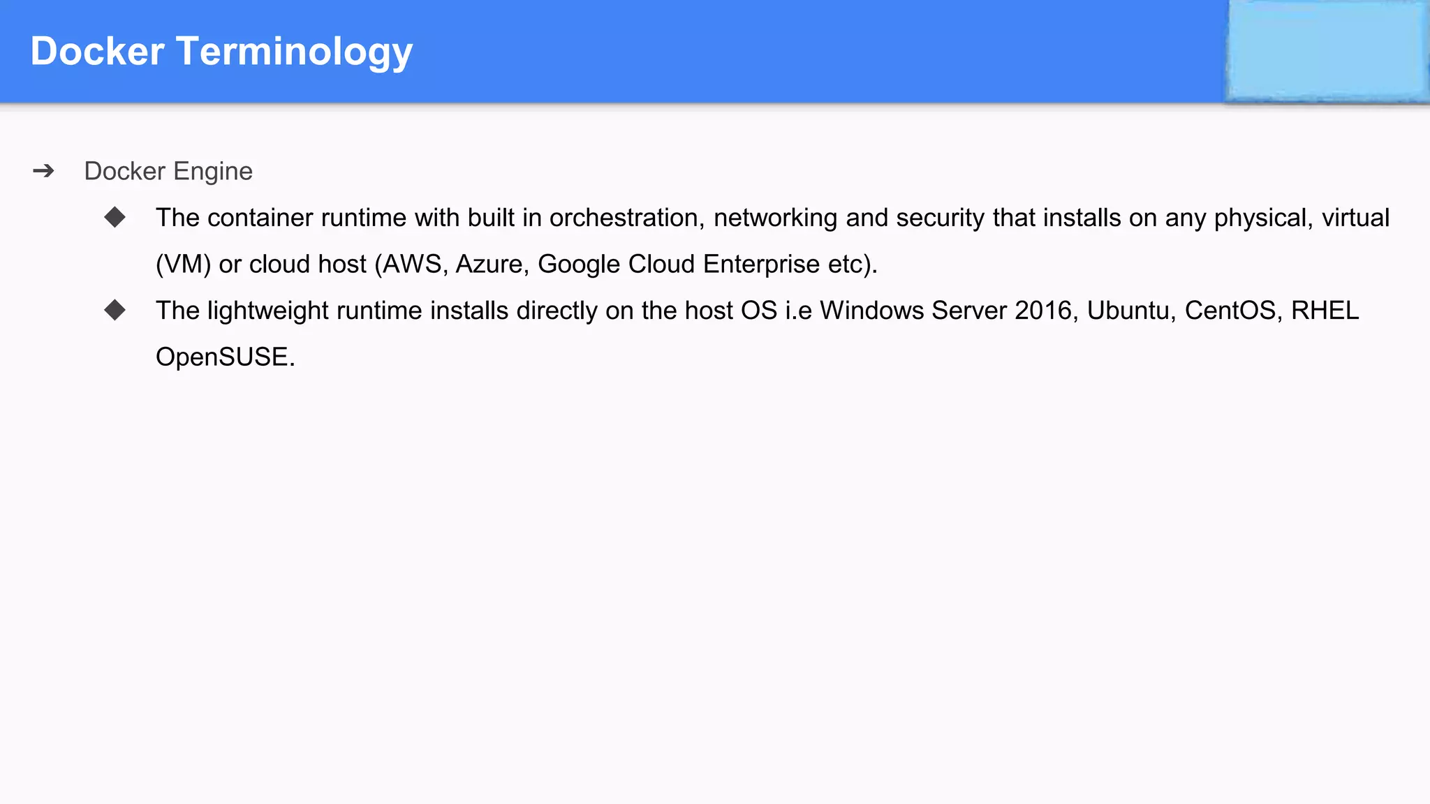 Docker Terminology
➔ Docker Engine
◆ The container runtime with built in orchestration, networking and security that installs on any physical, virtual
(VM) or cloud host (AWS, Azure, Google Cloud Enterprise etc).
◆ The lightweight runtime installs directly on the host OS i.e Windows Server 2016, Ubuntu, CentOS, RHEL
OpenSUSE.
 