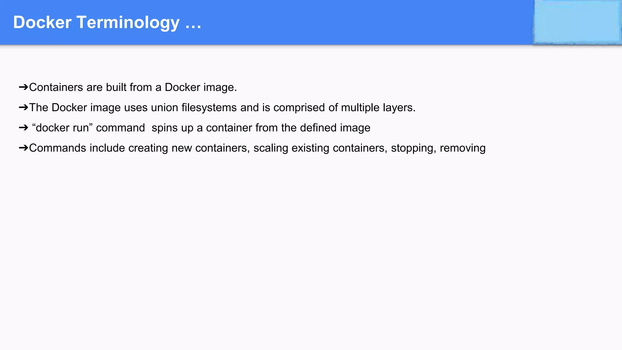 Docker Terminology …
➔Containers are built from a Docker image.
➔The Docker image uses union filesystems and is comprised of multiple layers.
➔ “docker run” command spins up a container from the defined image
➔Commands include creating new containers, scaling existing containers, stopping, removing
 