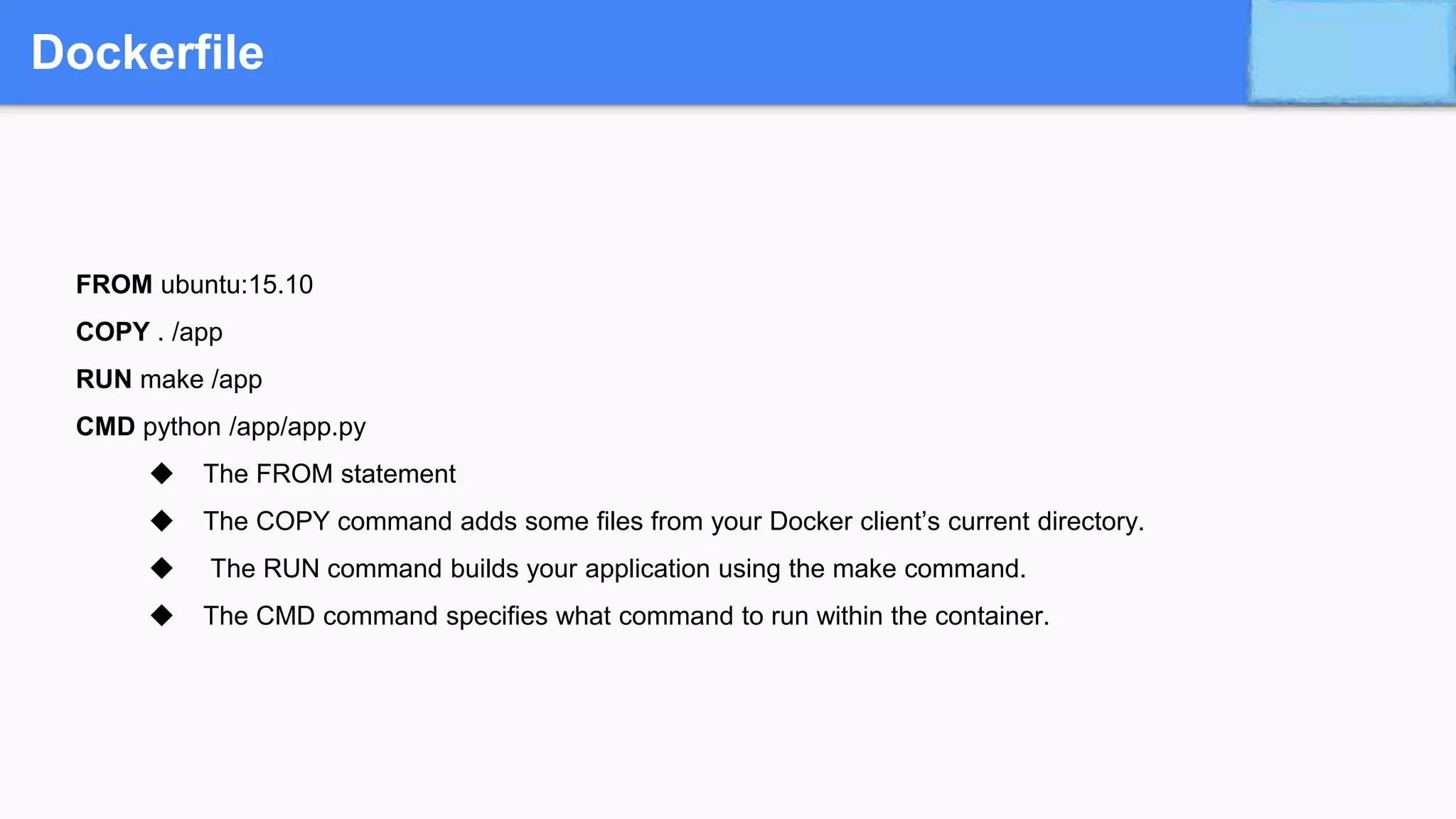 Dockerfile
FROM ubuntu:15.10
COPY . /app
RUN make /app
CMD python /app/app.py
◆ The FROM statement
◆ The COPY command adds some files from your Docker client’s current directory.
◆ The RUN command builds your application using the make command.
◆ The CMD command specifies what command to run within the container.
 