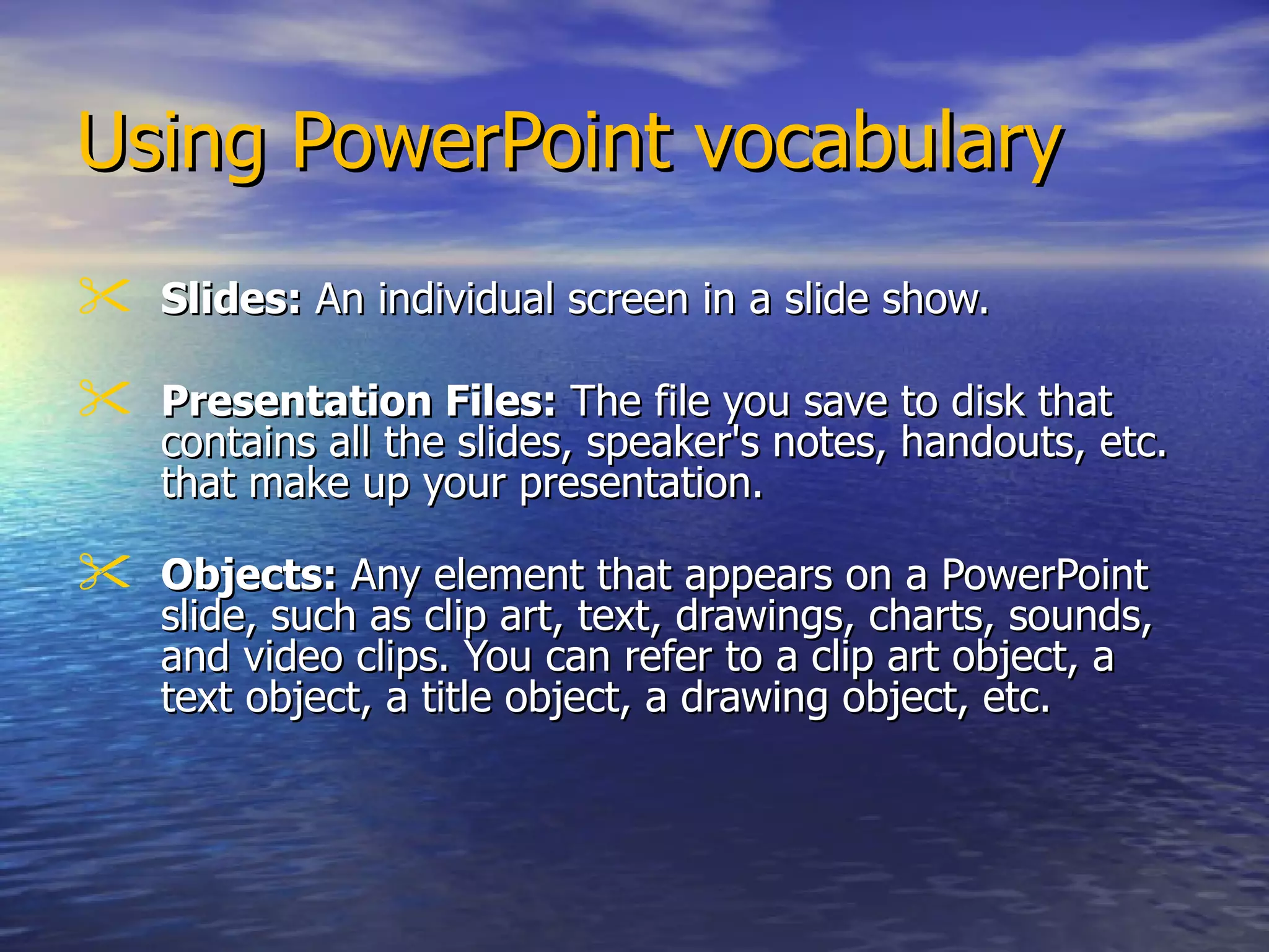 Using PowerPoint vocabulary  Slides:  An individual screen in a slide show.  Presentation Files:  The file you save to disk that contains all the slides, speaker's notes, handouts, etc. that make up your presentation.  Objects:  Any element that appears on a PowerPoint slide, such as clip art, text, drawings, charts, sounds, and video clips. You can refer to a clip art object, a text object, a title object, a drawing object, etc.  