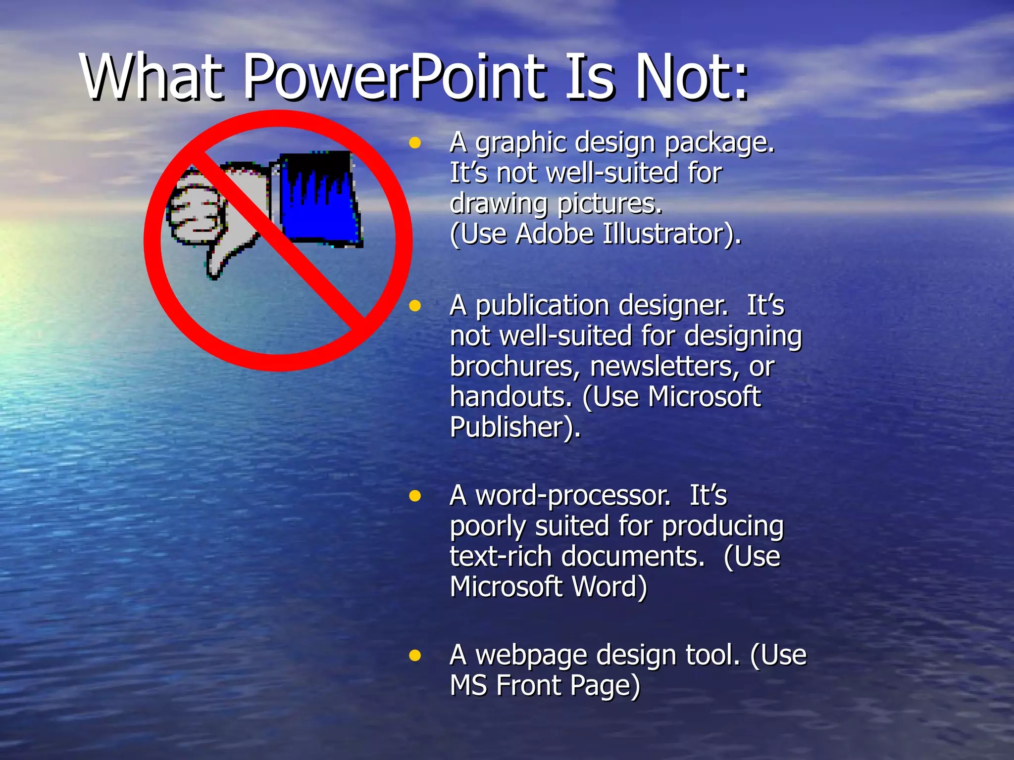 What PowerPoint Is Not: A graphic design package.  It’s not well-suited for drawing pictures. (Use Adobe Illustrator). A publication designer.  It’s not well-suited for designing brochures, newsletters, or handouts. (Use Microsoft Publisher). A word-processor.  It’s poorly suited for producing text-rich documents.  (Use Microsoft Word) A webpage design tool. (Use MS Front Page) 