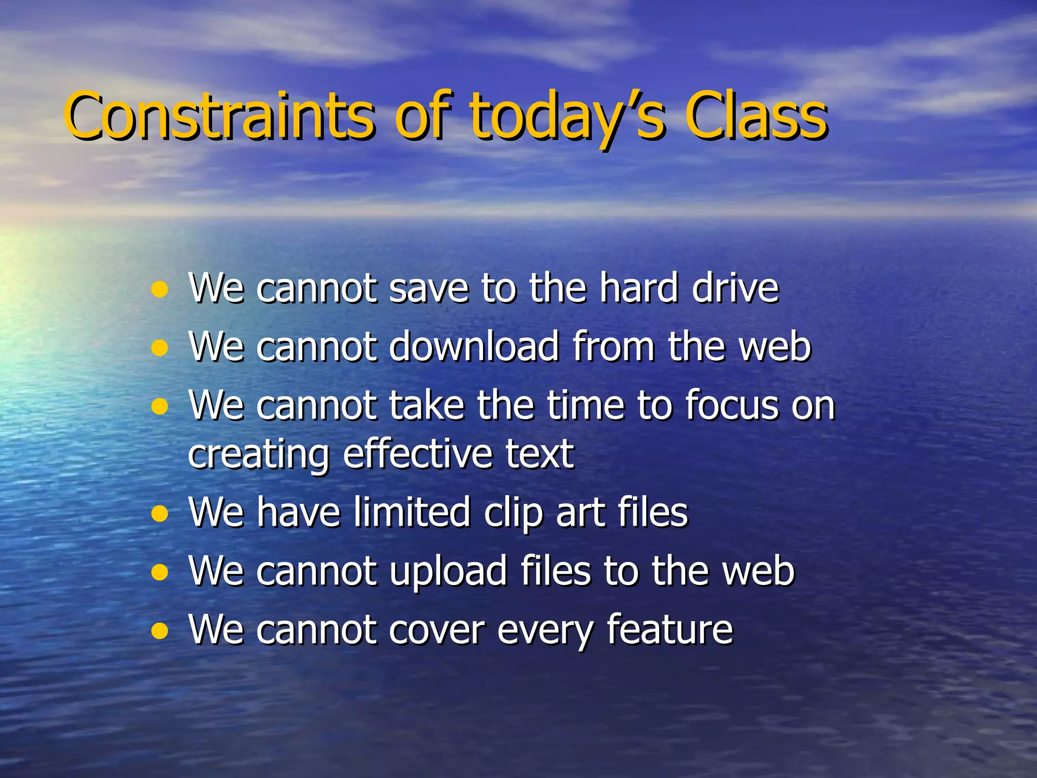 Constraints of today’s Class We cannot save to the hard drive We cannot download from the web We cannot take the time to focus on  creating effective text We have limited clip art files We cannot upload files to the web We cannot cover every feature 