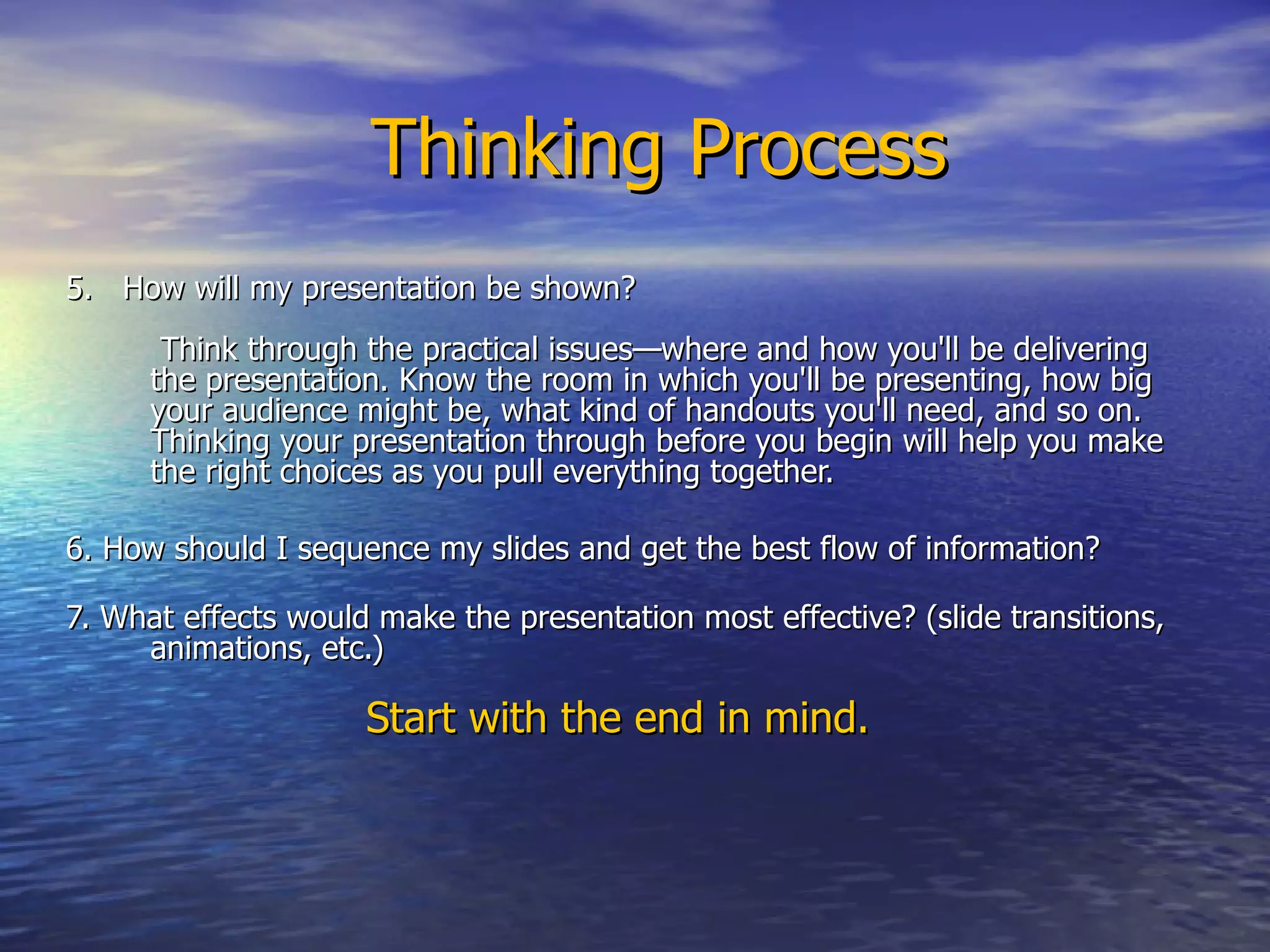 Thinking Process 5.  How will my presentation be shown?   Think through the practical issues—where and how you'll be delivering the presentation. Know the room in which you'll be presenting, how big your audience might be, what kind of handouts you'll need, and so on. Thinking your presentation through before you begin will help you make the right choices as you pull everything together.  6. How should I sequence my slides and get the best flow of information?   7. What effects would make the presentation most effective? (slide transitions, animations, etc.)  Start with the end in mind.  