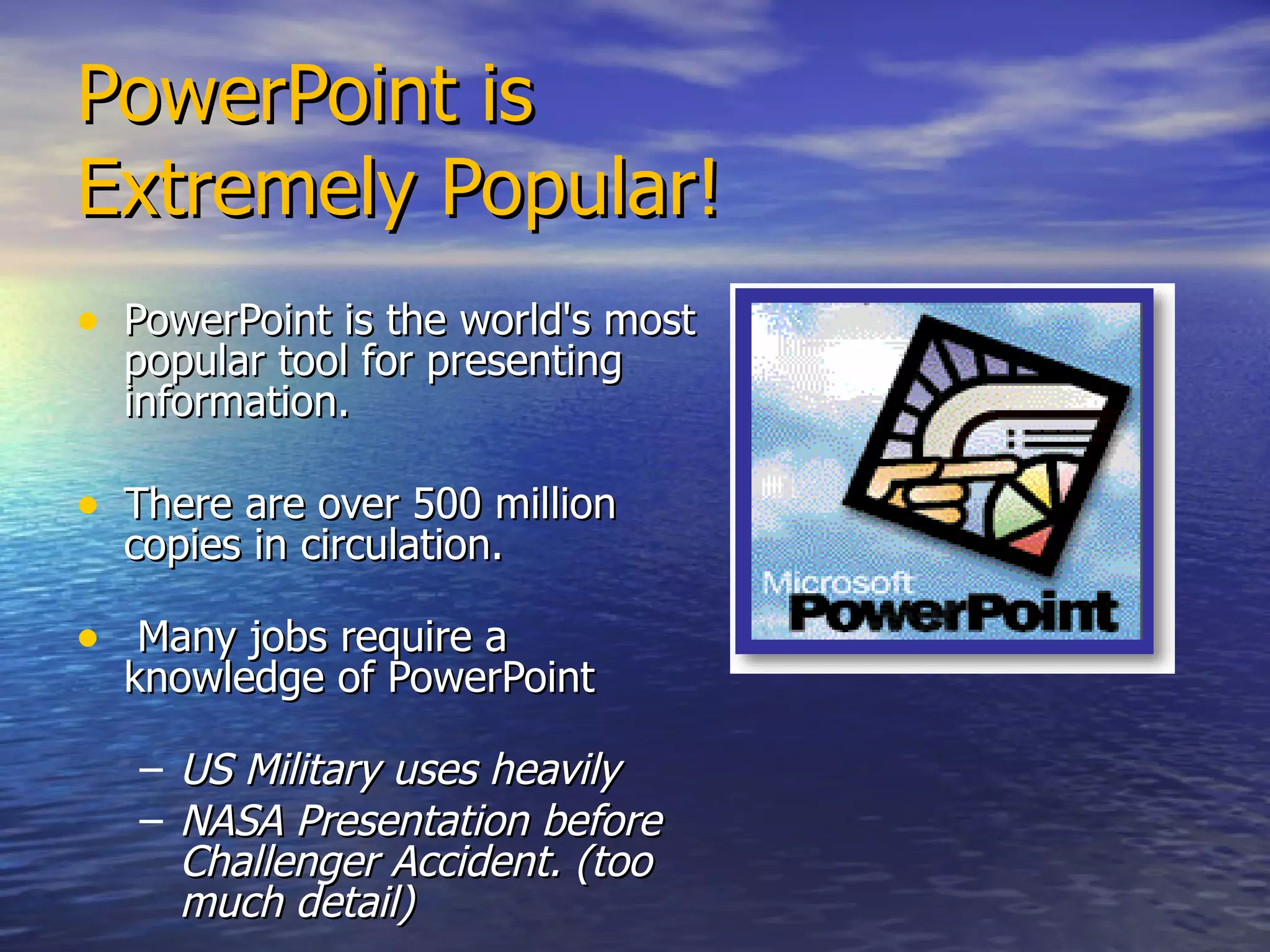 PowerPoint is  Extremely Popular! PowerPoint is the world's most popular tool for presenting information.  There are over 500 million copies in circulation. Many jobs require a knowledge of PowerPoint US Military uses heavily NASA Presentation before Challenger Accident. (too much detail) 