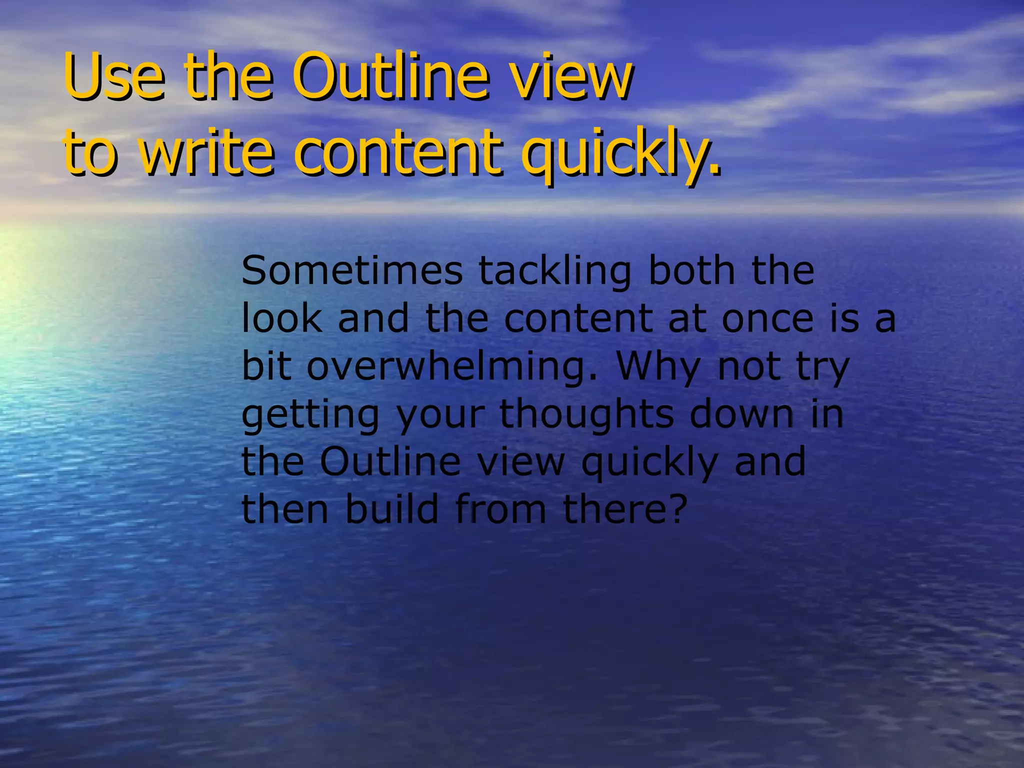 Use the Outline view  to write content quickly. Sometimes tackling both the look and the content at once is a bit overwhelming. Why not try getting your thoughts down in the Outline view quickly and then build from there? 