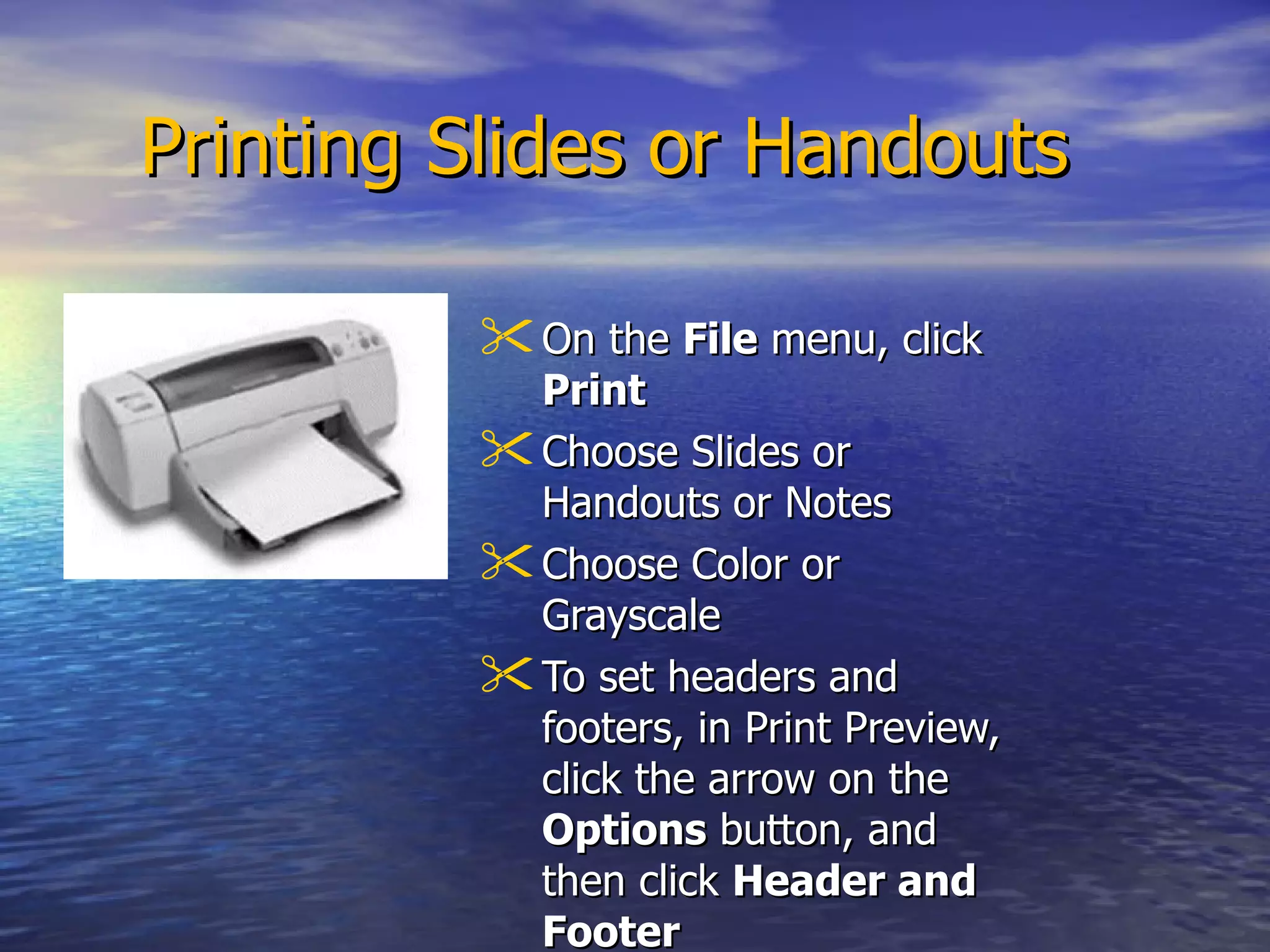 Printing Slides or Handouts On the  File  menu, click  Print   Choose Slides or Handouts or Notes Choose Color or Grayscale To set headers and footers, in Print Preview, click the arrow on the  Options  button, and then click  Header and Footer   