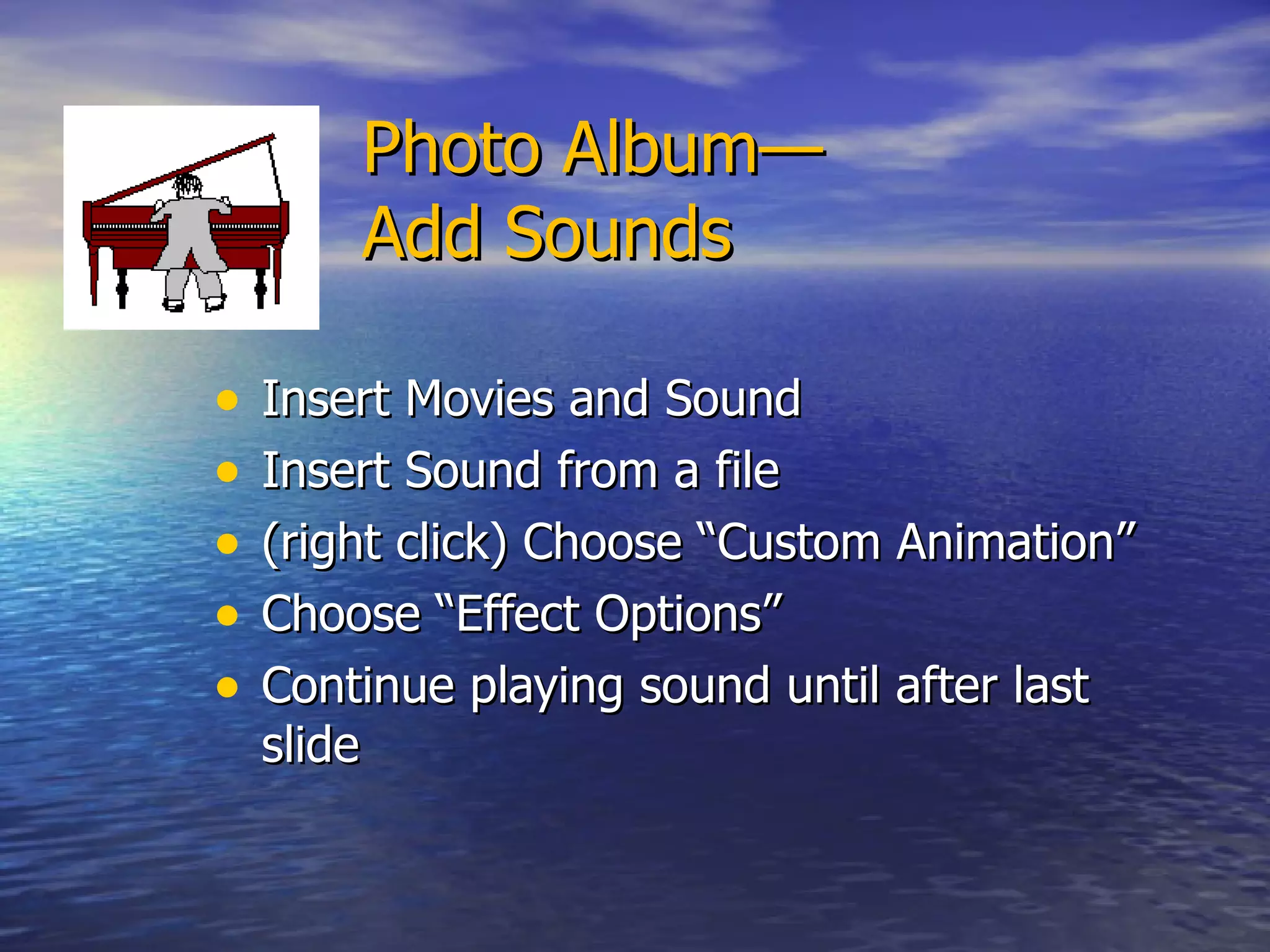  Photo Album— Add Sounds Insert Movies and Sound  Insert Sound from a file  (right click) Choose “Custom Animation” Choose “Effect Options” Continue playing sound until after last slide 