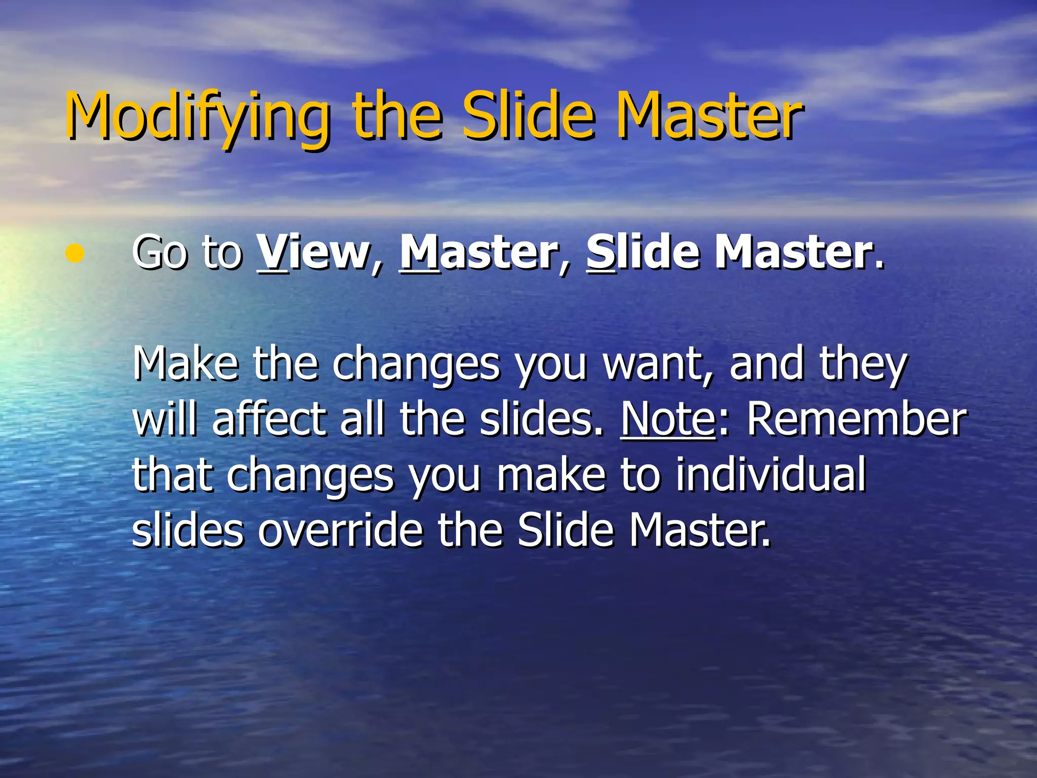 Modifying the Slide Master Go to  V iew ,  M aster ,  S lide Master .  Make the changes you want, and they will affect all the slides.  Note : Remember that changes you make to individual slides override the Slide Master. 