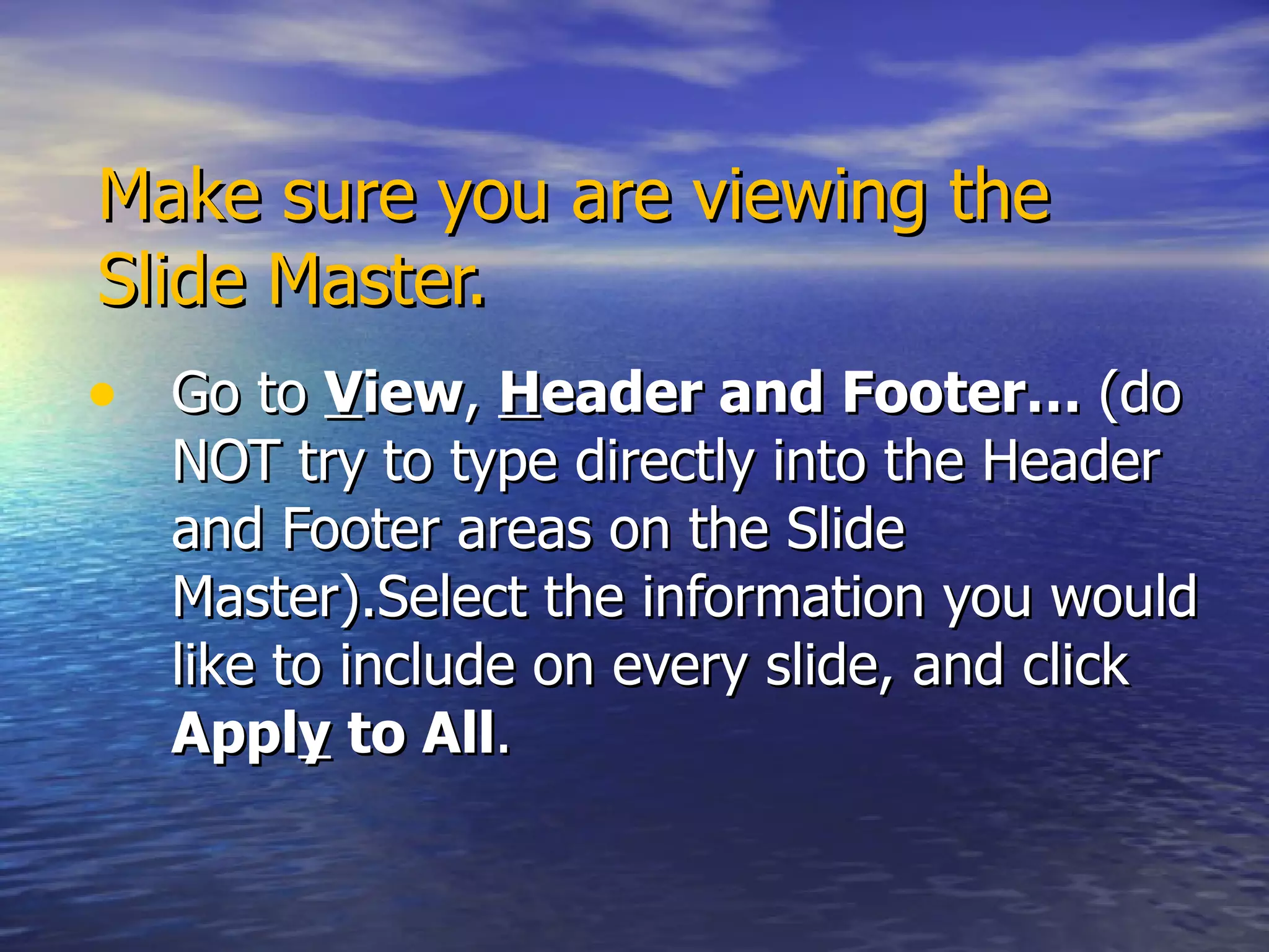 Make sure you are viewing the Slide Master. Go to  V iew ,  H eader and Footer…  (do NOT try to type directly into the Header and Footer areas on the Slide Master).Select the information you would like to include on every slide, and click  Appl y  to All . 