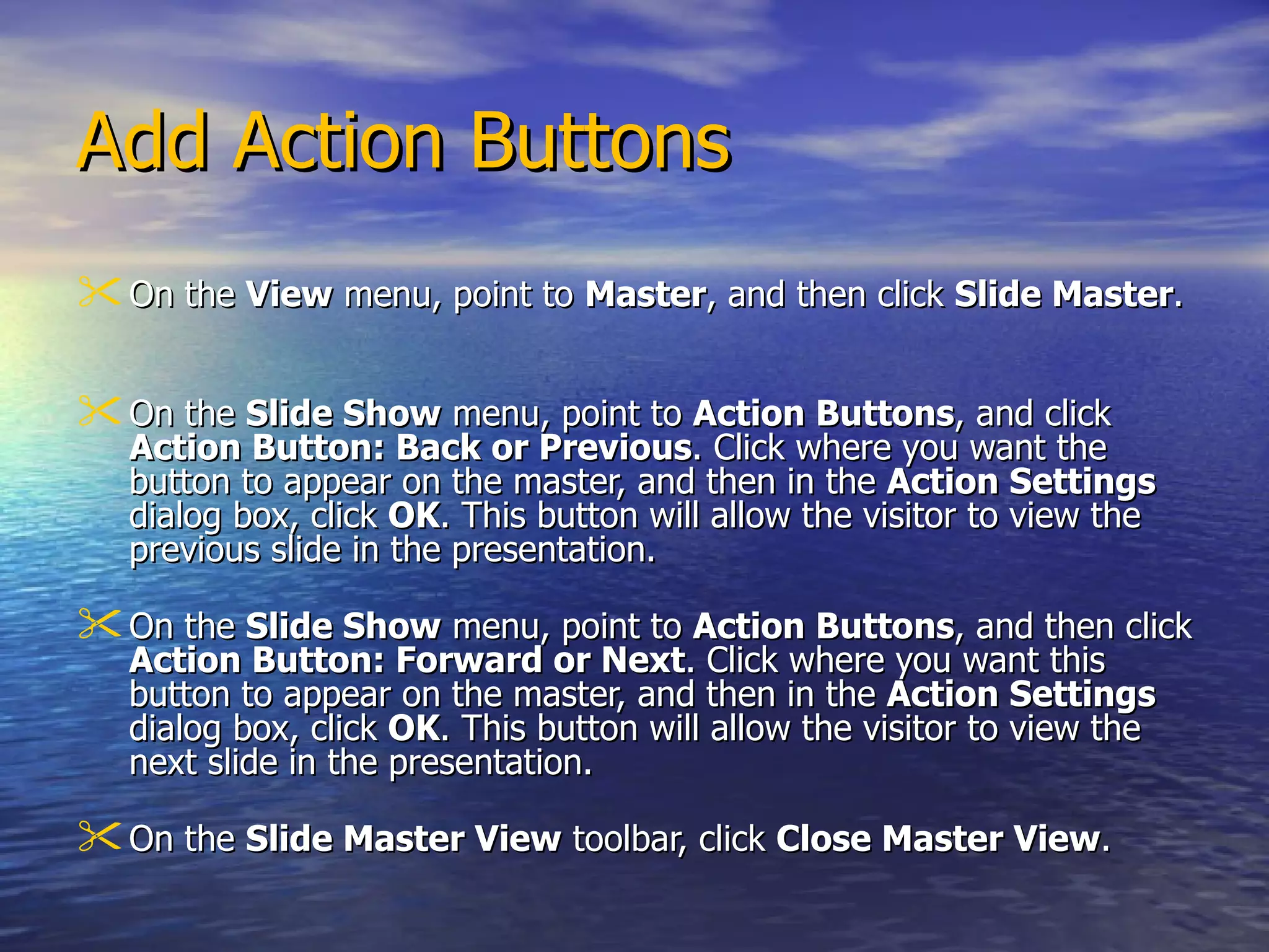 Add Action Buttons On the  View  menu, point to  Master , and then click  Slide Master .  On the  Slide Show  menu, point to  Action Buttons , and click  Action Button: Back or Previous . Click where you want the button to appear on the master, and then in the  Action Settings  dialog box, click  OK . This button will allow the visitor to view the previous slide in the presentation.  On the  Slide Show  menu, point to  Action Buttons , and then click  Action Button: Forward or Next . Click where you want this button to appear on the master, and then in the  Action Settings  dialog box, click  OK . This button will allow the visitor to view the next slide in the presentation.  On the  Slide Master View  toolbar, click  Close Master View .  