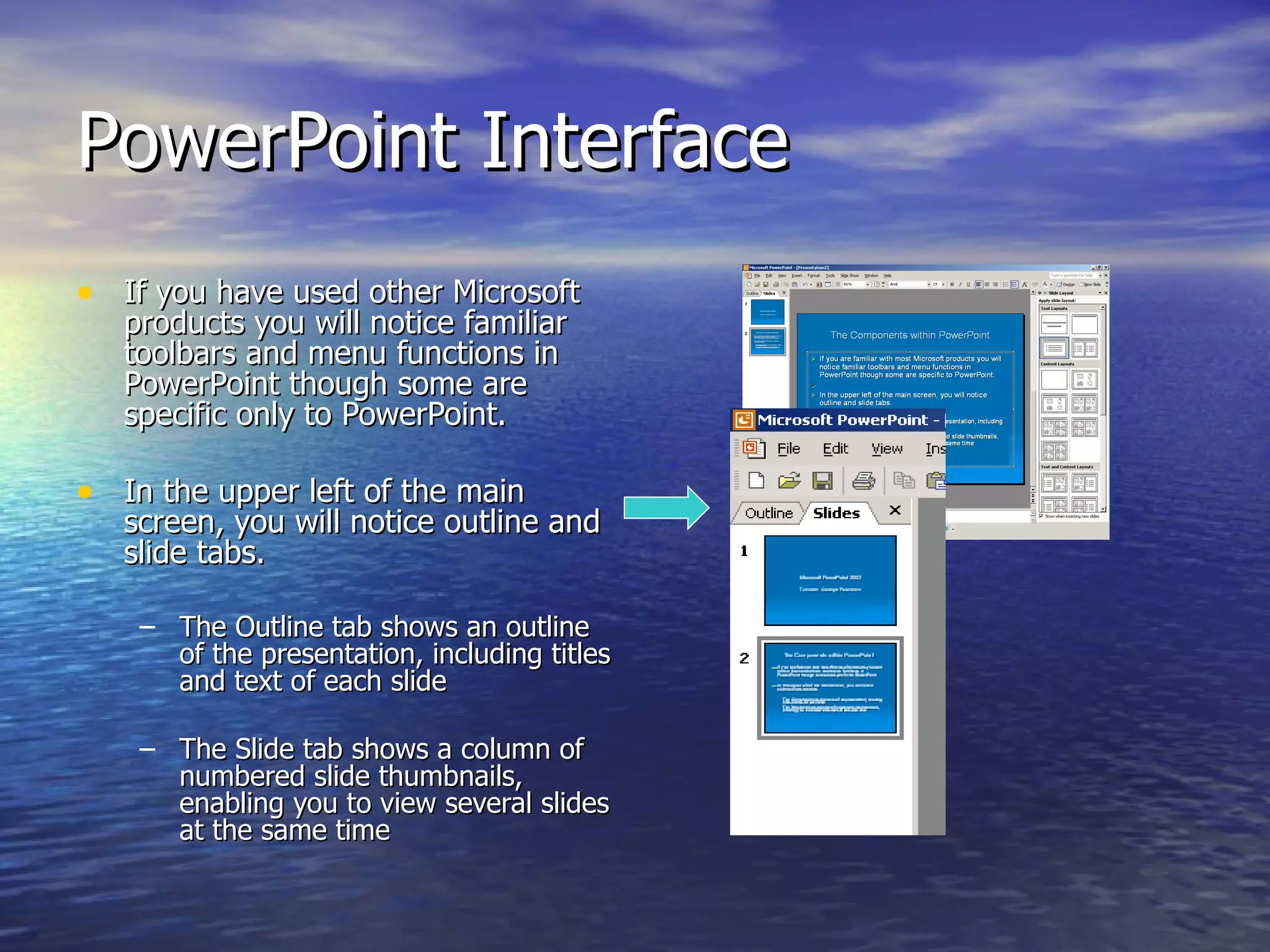 PowerPoint Interface If you have used other Microsoft products you will notice familiar toolbars and menu functions in PowerPoint though some are specific only to PowerPoint. In the upper left of the main screen, you will notice outline and slide tabs. The Outline tab shows an outline of the presentation, including titles and text of each slide  The Slide tab shows a column of numbered slide thumbnails, enabling you to view several slides at the same time 