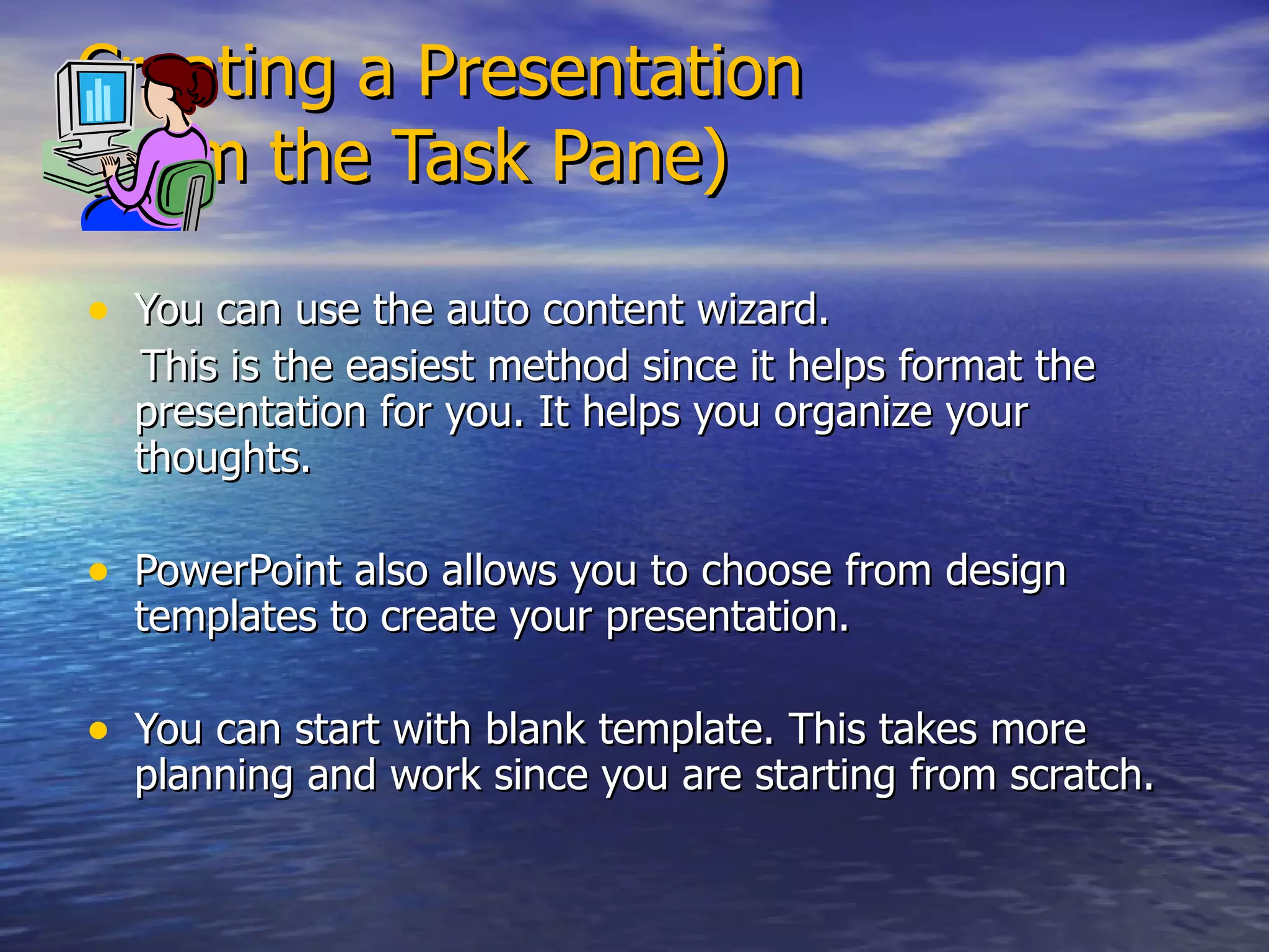 Creating a Presentation (from the Task Pane) You can use the auto content wizard.  This is the easiest method since it helps format the presentation for you. It helps you organize your thoughts. PowerPoint also allows you to choose from design templates to create your presentation. You can start with blank template. This takes more planning and work since you are starting from scratch. 
