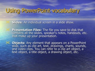 Using PowerPoint vocabulary  Slides:  An individual screen in a slide show.  Presentation Files:  The file you save to disk that contains all the slides, speaker's notes, handouts, etc. that make up your presentation.  Objects:  Any element that appears on a PowerPoint slide, such as clip art, text, drawings, charts, sounds, and video clips. You can refer to a clip art object, a text object, a title object, a drawing object, etc.  