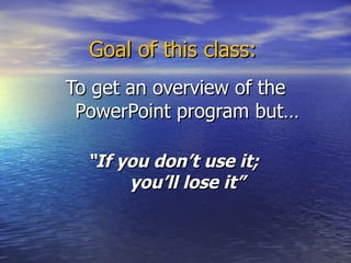 Goal of this class: To get an overview of the PowerPoint program but… “ If you don’t use it;  you’ll lose it” 
