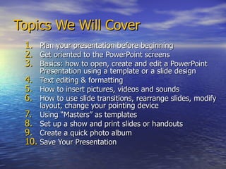 Topics We Will Cover Plan your presentation before beginning Get oriented to the PowerPoint screens Basics: how to open, create and edit a PowerPoint Presentation using a template or a slide design Text editing & formatting How to insert pictures, videos and sounds  How to use slide transitions, rearrange slides, modify layout, change your pointing device Using “Masters” as templates Set up a show and print slides or handouts Create a quick photo album Save Your Presentation 