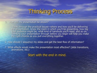 Thinking Process 5.  How will my presentation be shown?   Think through the practical issues—where and how you'll be delivering the presentation. Know the room in which you'll be presenting, how big your audience might be, what kind of handouts you'll need, and so on. Thinking your presentation through before you begin will help you make the right choices as you pull everything together.  6. How should I sequence my slides and get the best flow of information?   7. What effects would make the presentation most effective? (slide transitions, animations, etc.)  Start with the end in mind.  