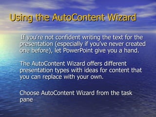 Using the AutoContent Wizard If you're not confident writing the text for the presentation (especially if you've never created one before), let PowerPoint give you a hand.  The AutoContent Wizard offers different presentation types with ideas for content that you can replace with your own. Choose AutoContent Wizard from the task pane 