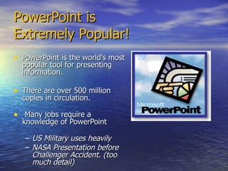 PowerPoint is  Extremely Popular! PowerPoint is the world's most popular tool for presenting information.  There are over 500 million copies in circulation. Many jobs require a knowledge of PowerPoint US Military uses heavily NASA Presentation before Challenger Accident. (too much detail) 