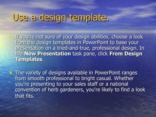 Use a design template. If you're not sure of your design abilities, choose a look from the design templates in PowerPoint to base your presentation on a tried-and-true, professional design. In the  New Presentation  task pane, click  From Design Templates . The variety of designs available in PowerPoint ranges from smooth professional to bright casual. Whether you're presenting to your sales staff or a national convention of herb gardeners, you're likely to find a look that fits.   