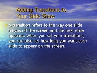 Adding Transitions to  Your Slide Show  A transition refers to the way one slide moves off the screen and the next slide appears. When you set your transitions, you can also set how long you want each slide to appear on the screen.  