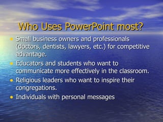 Who Uses PowerPoint most? Small business owners and professionals (doctors, dentists, lawyers, etc.) for competitive advantage. Educators and students who want to communicate more effectively in the classroom. Religious leaders who want to inspire their congregations. Individuals with personal messages 