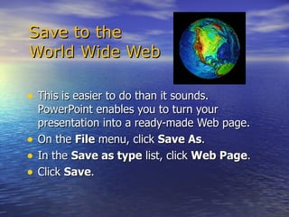   Save to the    World Wide Web This is easier to do than it sounds. PowerPoint enables you to turn your presentation into a ready-made Web page. On the  File  menu, click  Save As .  In the  Save as type  list, click  Web Page .  Click  Save .  