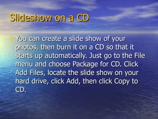 Slideshow on a CD You can create a slide show of your photos, then burn it on a CD so that it starts up automatically. Just go to the File menu and choose Package for CD. Click Add Files, locate the slide show on your hard drive, click Add, then click Copy to CD.  