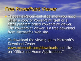Free PowerPoint Viewer To open a PowerPoint slide show you need either a copy of PowerPoint itself or a small program called PowerPoint Viewer. The PowerPoint Viewer is a free download from Microsoft's Web site.  To download the viewer, go to Microsoft's Download Center:  www.microsoft.com/downloads   and click on "Office and Home Applications."  