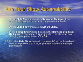 Run Your Show Automatically On the  Slide Show  menu, click  Rehearse Timings . Set a comfortable pace for the slides to progress to the finish. On the  Slide Show  menu, click  Set Up Show .  In the  Set Up Show  dialog box, click the  Browsed at a kiosk (full screen)  check box. This setting also restricts users from changing your presentation. Click  OK .  Click the  Slide   Show  button in the lower left of the PowerPoint window to preview the changes you have made to the sample presentation.  