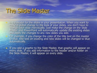 The Slide Master is the model for the slides in your presentation. When you want to make a global change to the look of your slides, you don't have to change each slide individually. Just make the change on the Slide Master, and PowerPoint will automatically update the existing slides and apply the changes to any new slides you add.  For example, if you change the color of the title text on the master to blue, title text on existing and new slides will be changed to blue automatically.  If you add a graphic to the Slide Master, that graphic will appear on every slide. If you add information to the header and/or footer on the Slide Master, it will appear on every slide. 