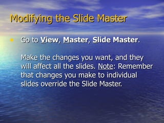 Modifying the Slide Master Go to  V iew ,  M aster ,  S lide Master .  Make the changes you want, and they will affect all the slides.  Note : Remember that changes you make to individual slides override the Slide Master. 